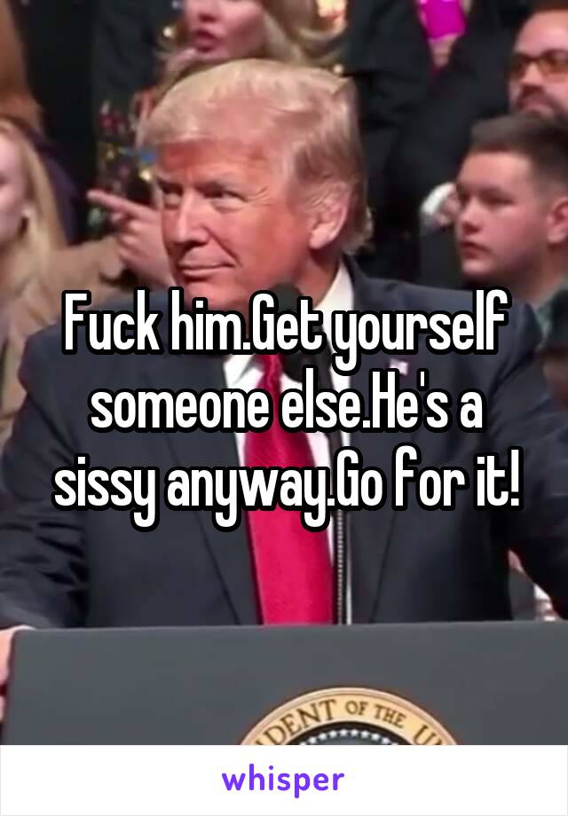 Fuck him.Get yourself someone else.He's a sissy anyway.Go for it!
