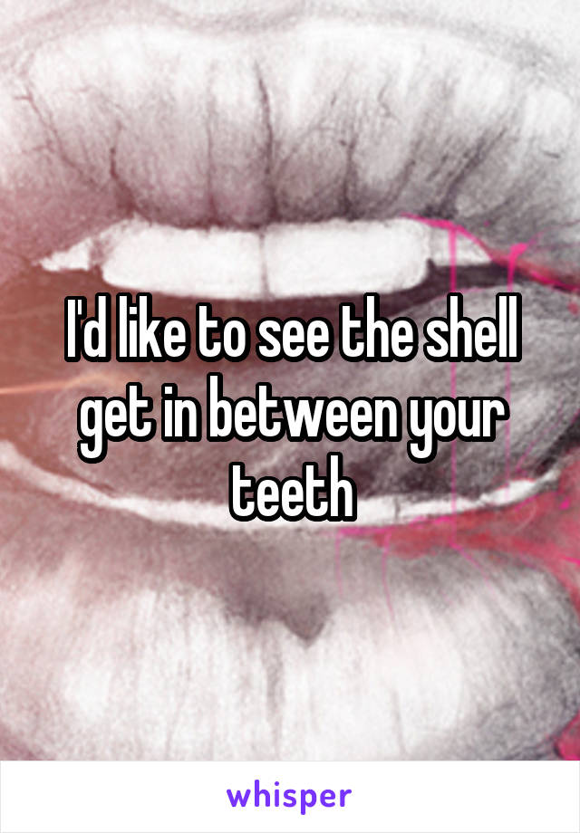 I'd like to see the shell get in between your teeth