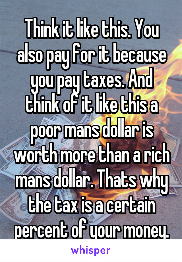 Think it like this. You also pay for it because you pay taxes. And think of it like this a poor mans dollar is worth more than a rich mans dollar. Thats why the tax is a certain percent of your money.