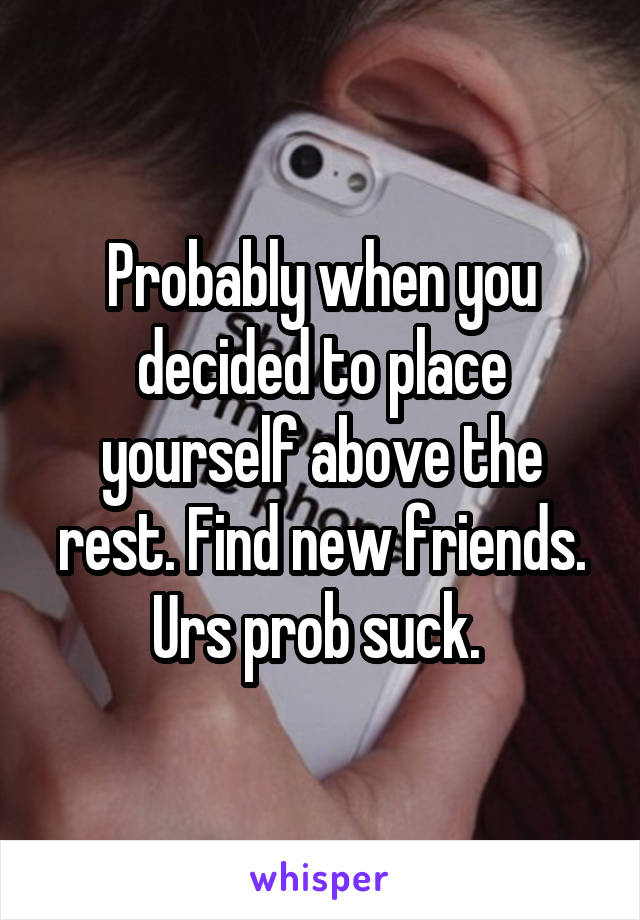 Probably when you decided to place yourself above the rest. Find new friends. Urs prob suck. 
