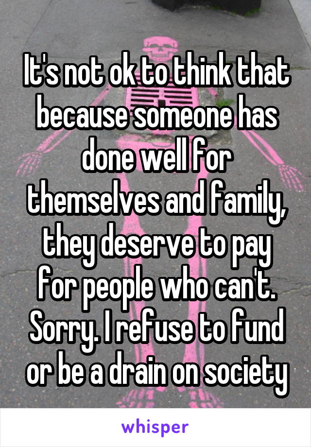 It's not ok to think that because someone has done well for themselves and family, they deserve to pay for people who can't. Sorry. I refuse to fund or be a drain on society