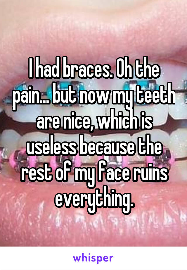 I had braces. Oh the pain... but now my teeth are nice, which is useless because the rest of my face ruins everything.