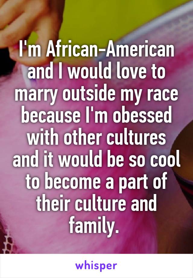 I'm African-American and I would love to marry outside my race because I'm obessed with other cultures and it would be so cool to become a part of their culture and family. 