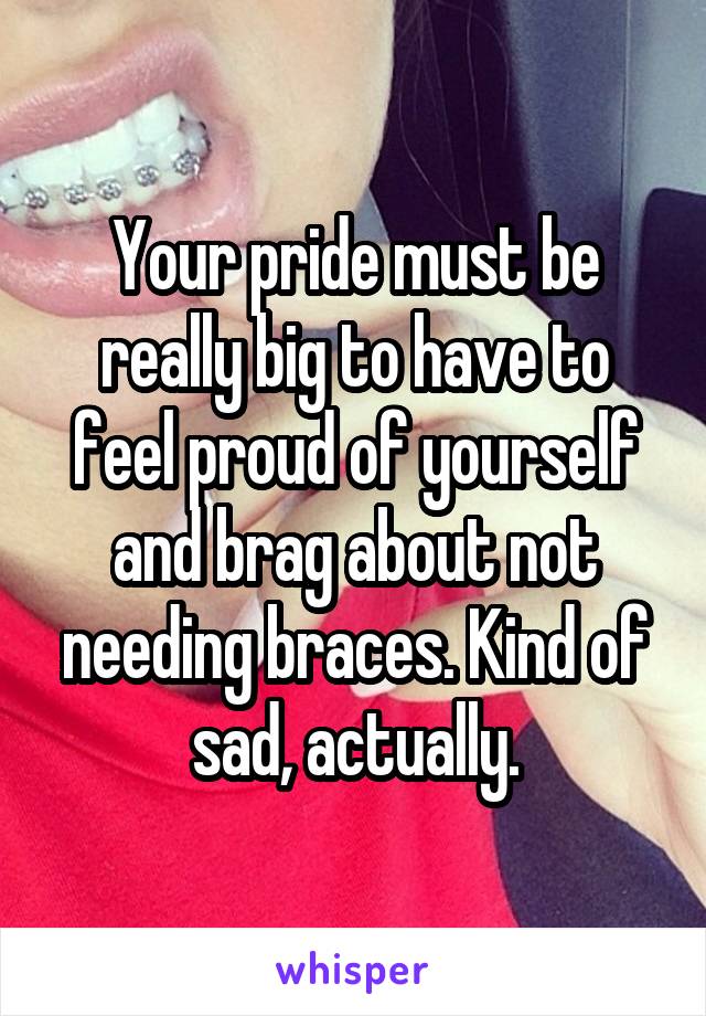 Your pride must be really big to have to feel proud of yourself and brag about not needing braces. Kind of sad, actually.