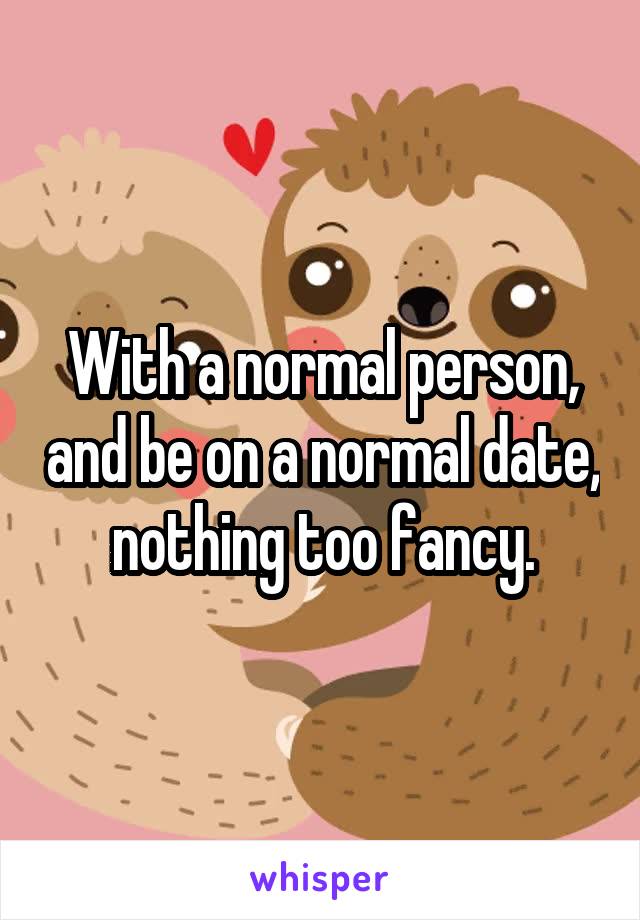 With a normal person, and be on a normal date, nothing too fancy.