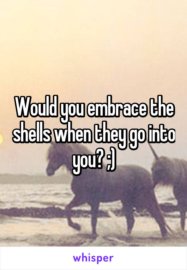 Would you embrace the shells when they go into you? ;)