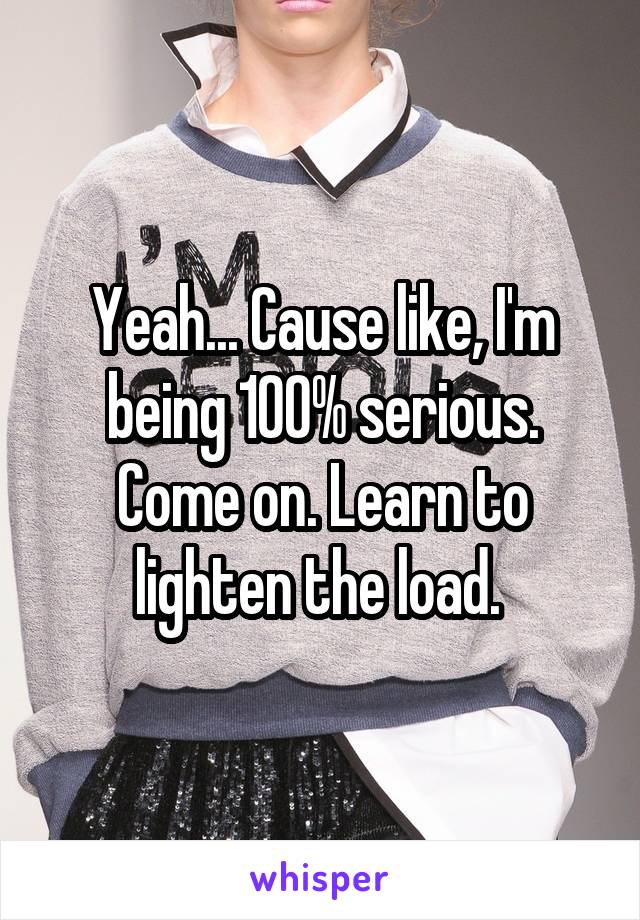 Yeah... Cause like, I'm being 100% serious. Come on. Learn to lighten the load. 