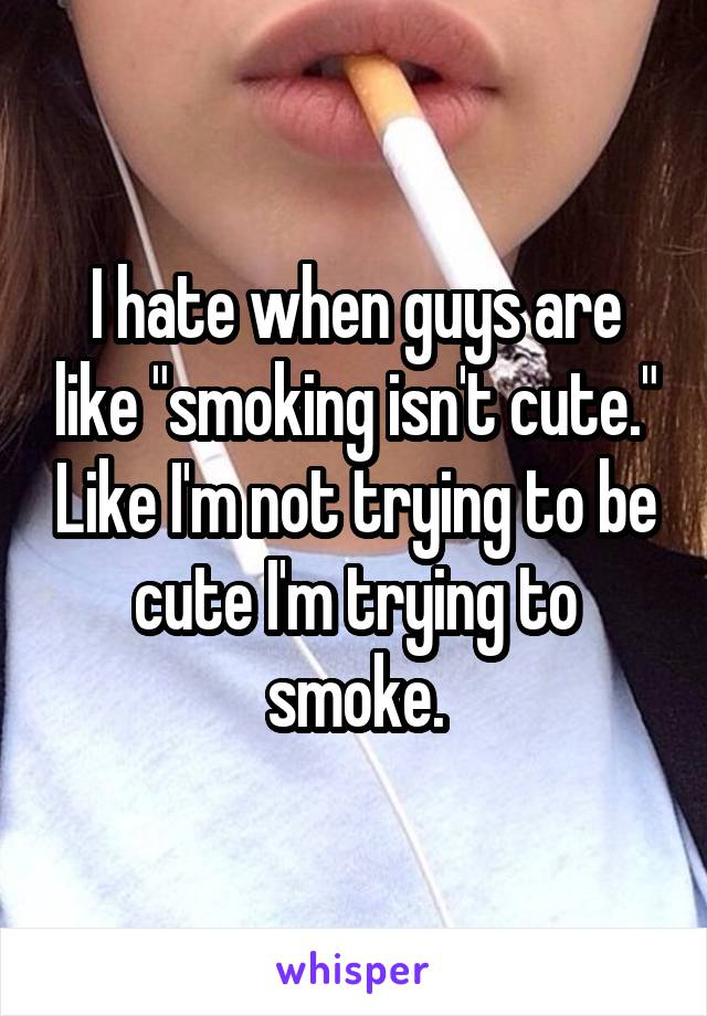 I hate when guys are like "smoking isn't cute." Like I'm not trying to be cute I'm trying to smoke.