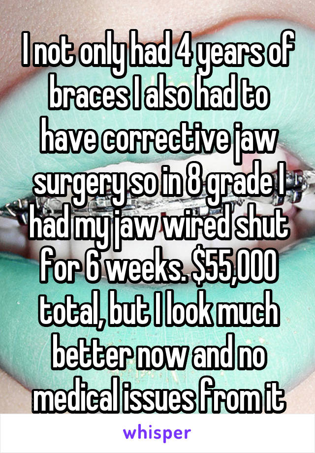 I not only had 4 years of braces I also had to have corrective jaw surgery so in 8 grade I had my jaw wired shut for 6 weeks. $55,000 total, but I look much better now and no medical issues from it