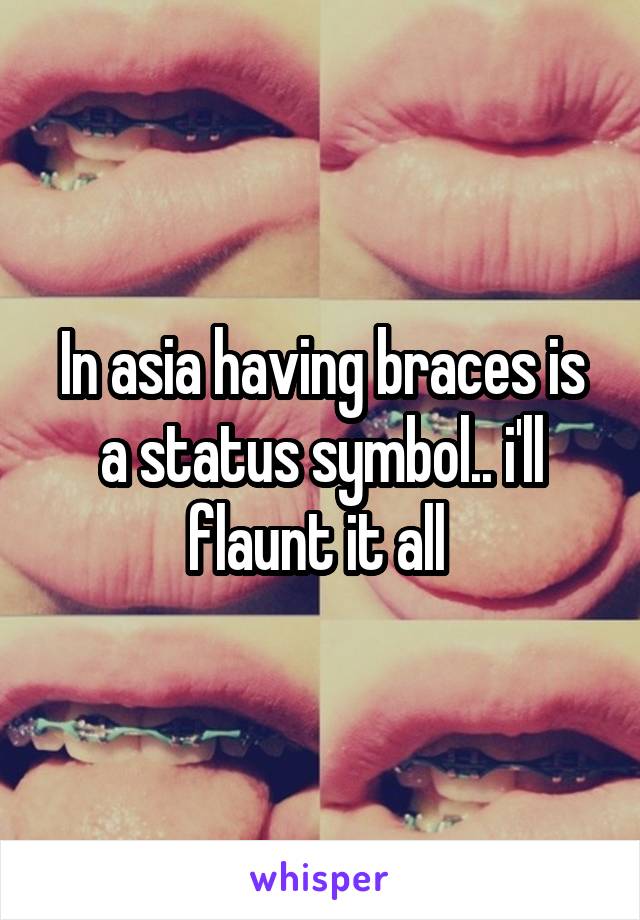 In asia having braces is a status symbol.. i'll flaunt it all 