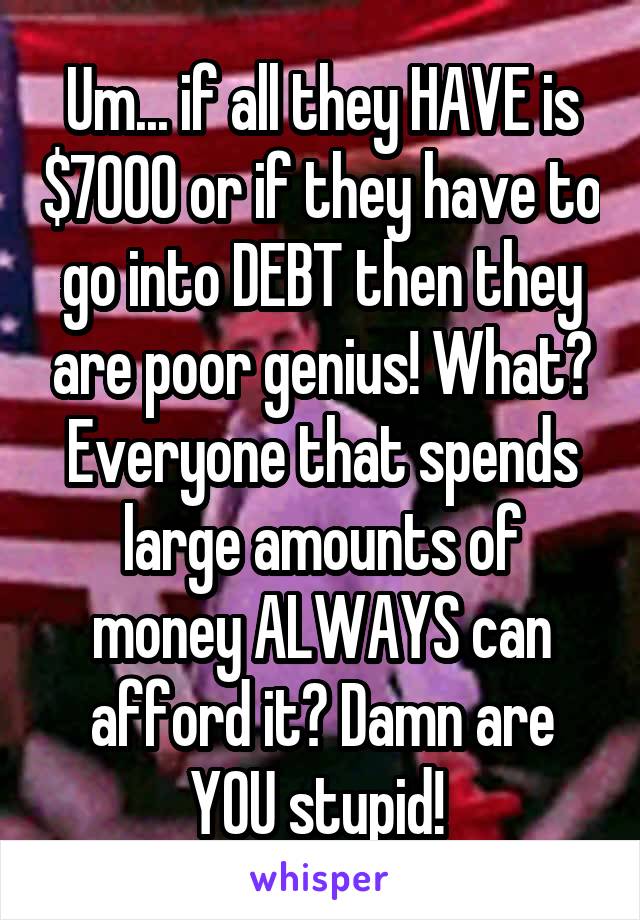 Um... if all they HAVE is $7000 or if they have to go into DEBT then they are poor genius! What? Everyone that spends large amounts of money ALWAYS can afford it? Damn are YOU stupid! 