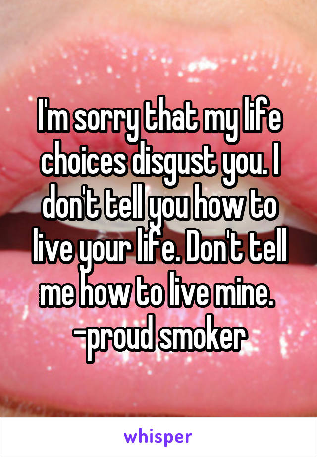 I'm sorry that my life choices disgust you. I don't tell you how to live your life. Don't tell me how to live mine. 
-proud smoker