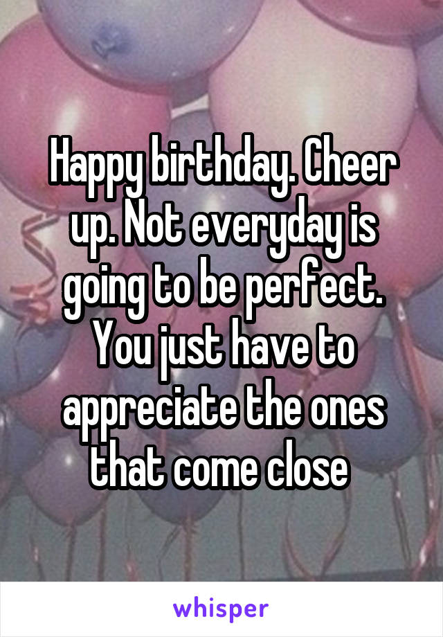 Happy birthday. Cheer up. Not everyday is going to be perfect. You just have to appreciate the ones that come close 