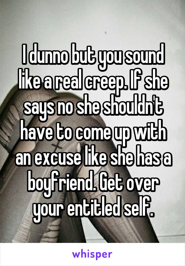 I dunno but you sound like a real creep. If she says no she shouldn't have to come up with an excuse like she has a boyfriend. Get over your entitled self.