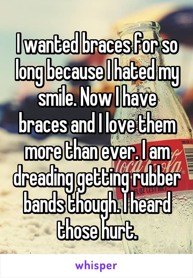 I wanted braces for so long because I hated my smile. Now I have braces and I love them more than ever. I am dreading getting rubber bands though. I heard those hurt.