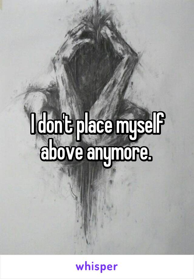 I don't place myself above anymore. 