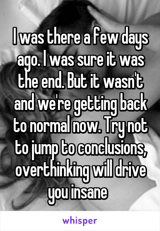 I was there a few days ago. I was sure it was the end. But it wasn't and we're getting back to normal now. Try not to jump to conclusions, overthinking will drive you insane  