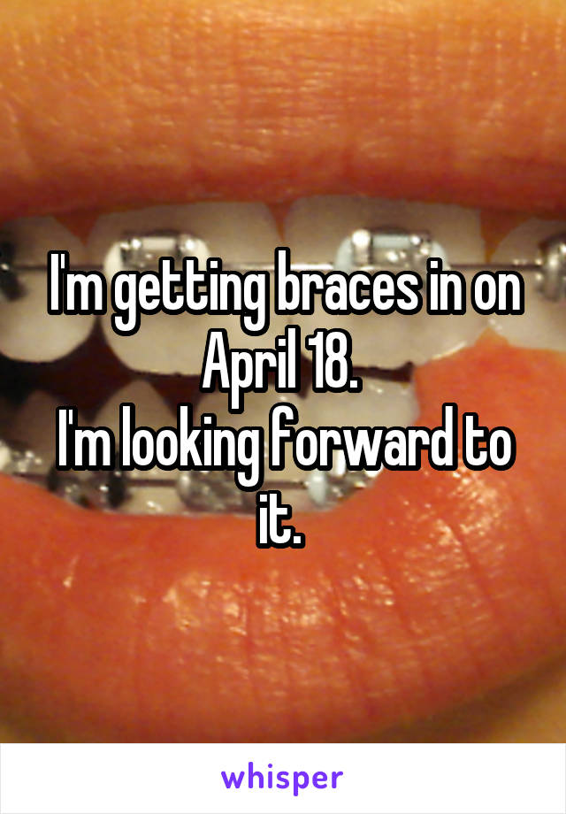 I'm getting braces in on April 18. 
I'm looking forward to it. 