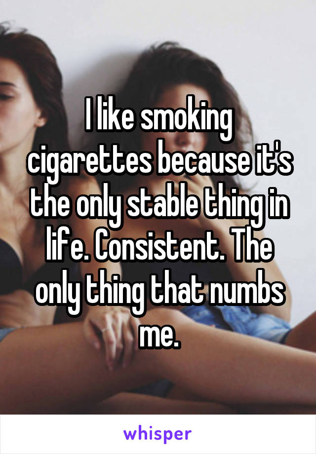 I like smoking cigarettes because it's the only stable thing in life. Consistent. The only thing that numbs me.