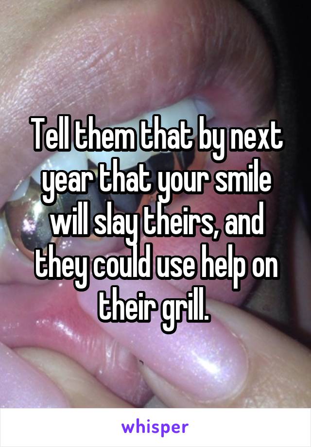 Tell them that by next year that your smile will slay theirs, and they could use help on their grill. 