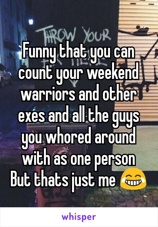 Funny that you can count your weekend warriors and other exes and all the guys you whored around with as one person
But thats just me 😂