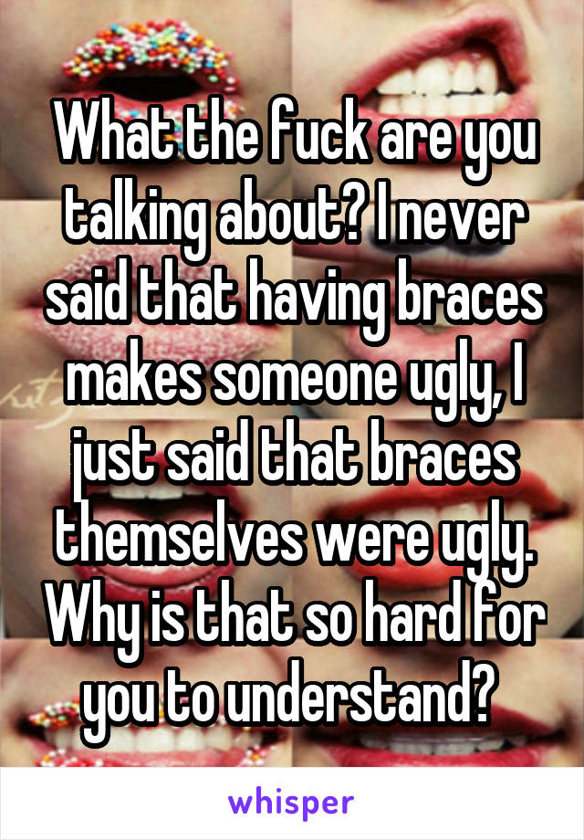 What the fuck are you talking about? I never said that having braces makes someone ugly, I just said that braces themselves were ugly. Why is that so hard for you to understand? 