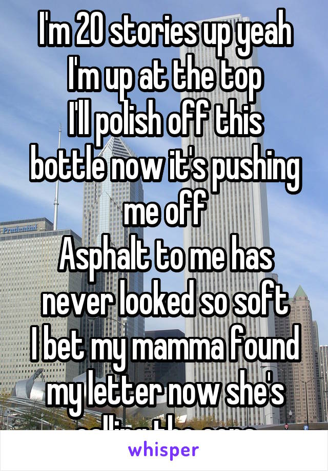 I'm 20 stories up yeah I'm up at the top
I'll polish off this bottle now it's pushing me off
Asphalt to me has never looked so soft
I bet my mamma found my letter now she's calling the cops