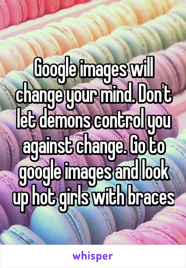 Google images will change your mind. Don't let demons control you against change. Go to google images and look up hot girls with braces