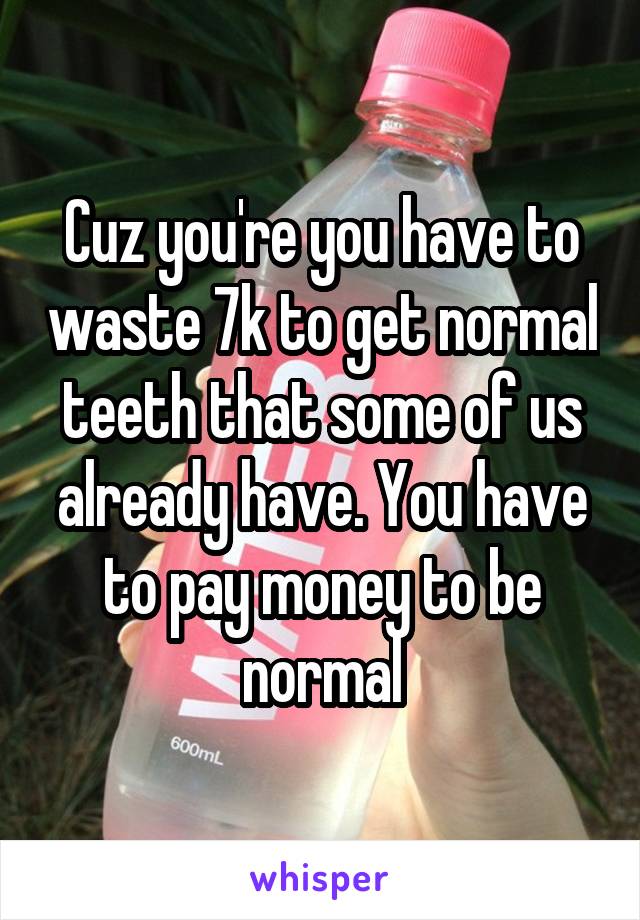 Cuz you're you have to waste 7k to get normal teeth that some of us already have. You have to pay money to be normal