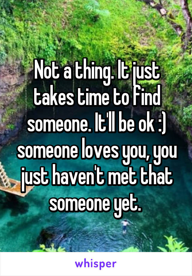 Not a thing. It just takes time to find someone. It'll be ok :) someone loves you, you just haven't met that someone yet. 