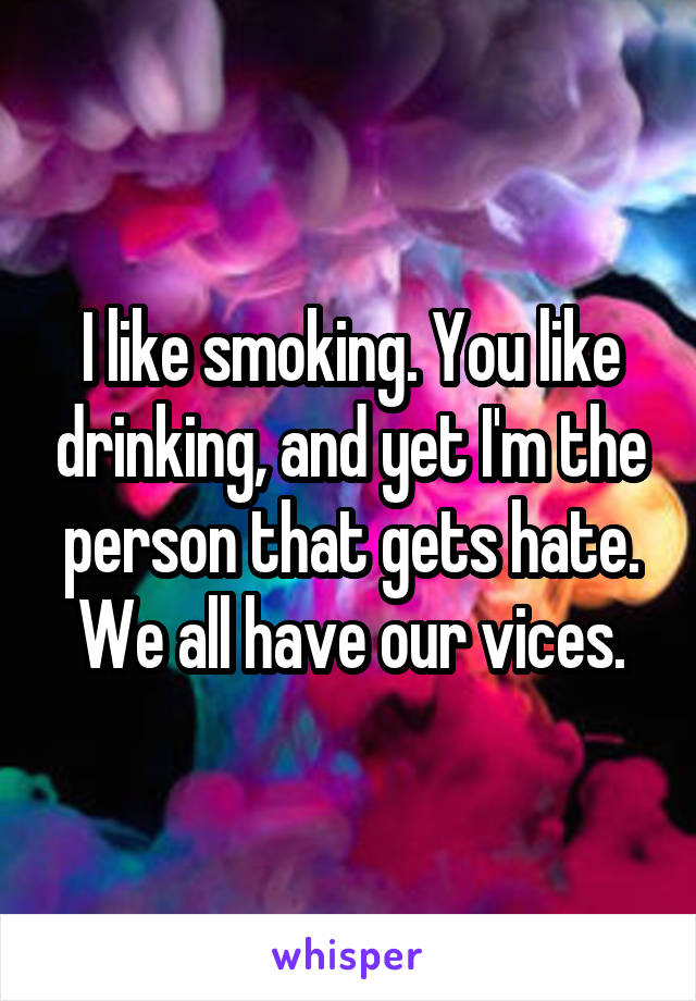 I like smoking. You like drinking, and yet I'm the person that gets hate. We all have our vices.