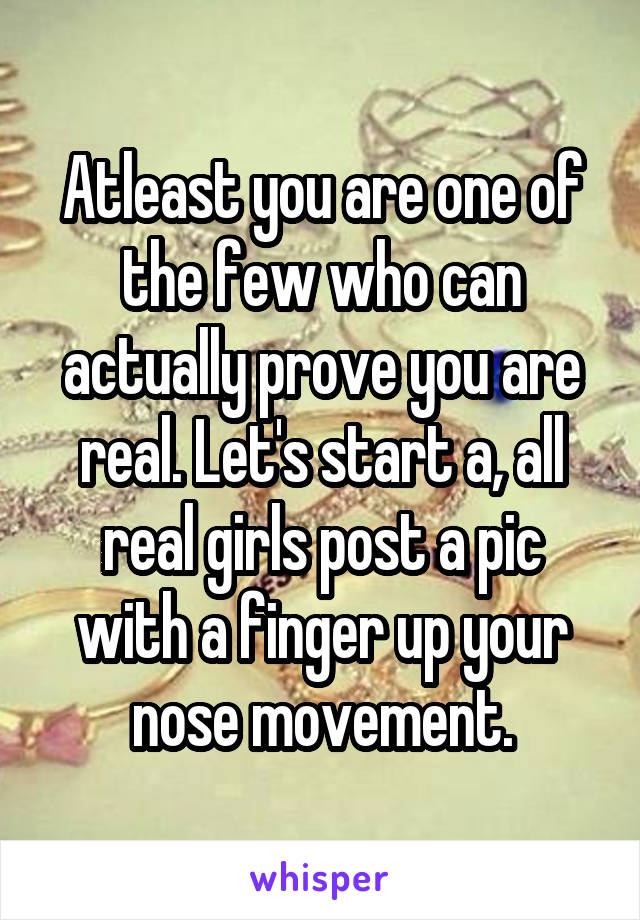 Atleast you are one of the few who can actually prove you are real. Let's start a, all real girls post a pic with a finger up your nose movement.