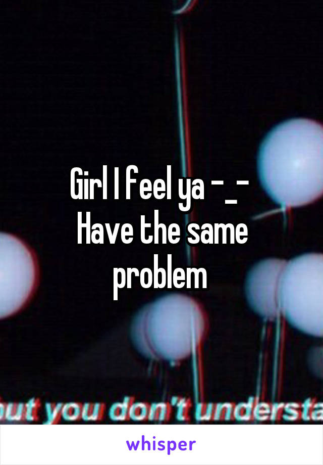 Girl I feel ya -_- 
Have the same problem 