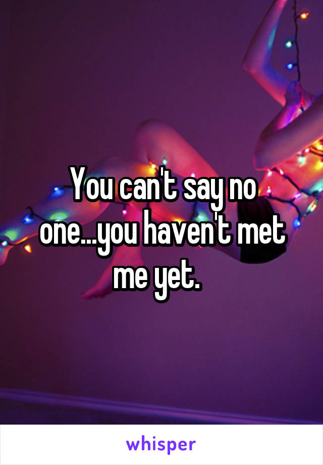 You can't say no one...you haven't met me yet.  