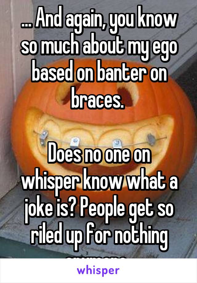 ... And again, you know so much about my ego based on banter on braces. 

Does no one on whisper know what a joke is? People get so riled up for nothing anymore. 