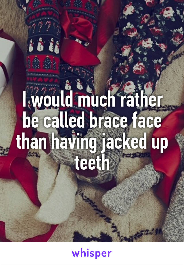 I would much rather be called brace face than having jacked up teeth