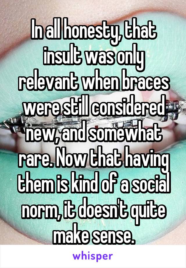 In all honesty, that insult was only relevant when braces were still considered new, and somewhat rare. Now that having them is kind of a social norm, it doesn't quite make sense.