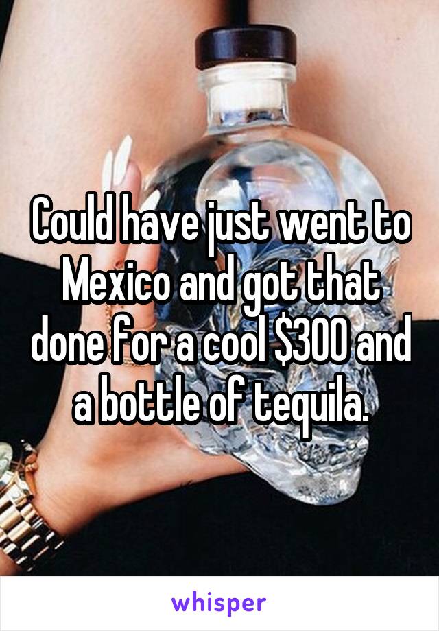 Could have just went to Mexico and got that done for a cool $300 and a bottle of tequila.