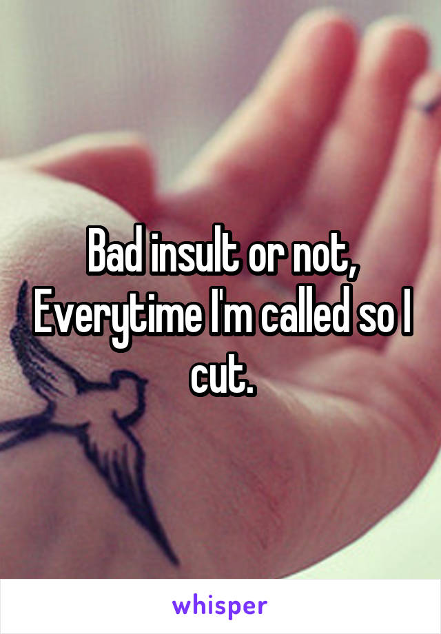 Bad insult or not, Everytime I'm called so I cut.