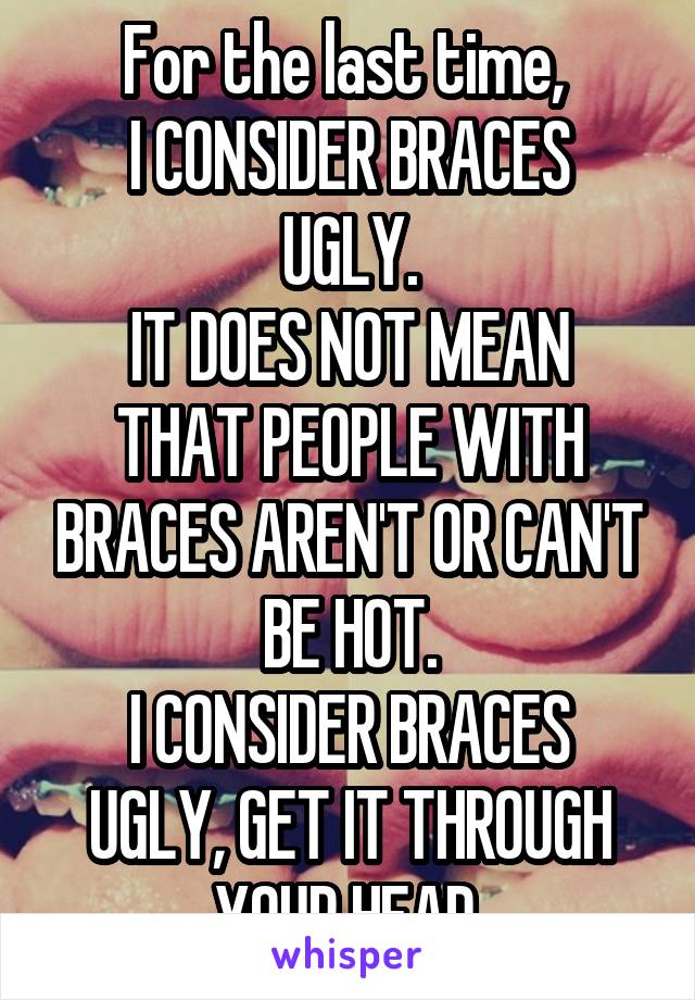 For the last time, 
I CONSIDER BRACES UGLY.
IT DOES NOT MEAN THAT PEOPLE WITH BRACES AREN'T OR CAN'T BE HOT.
I CONSIDER BRACES UGLY, GET IT THROUGH YOUR HEAD.