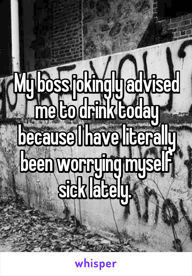 My boss jokingly advised me to drink today because I have literally been worrying myself sick lately. 