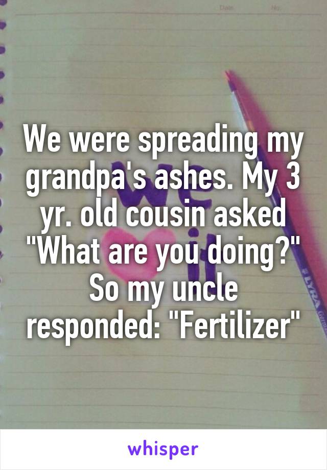 We were spreading my grandpa's ashes. My 3 yr. old cousin asked "What are you doing?" So my uncle responded: "Fertilizer"