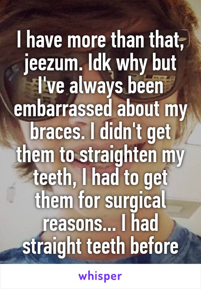 I have more than that, jeezum. Idk why but I've always been embarrassed about my braces. I didn't get them to straighten my teeth, I had to get them for surgical reasons... I had straight teeth before