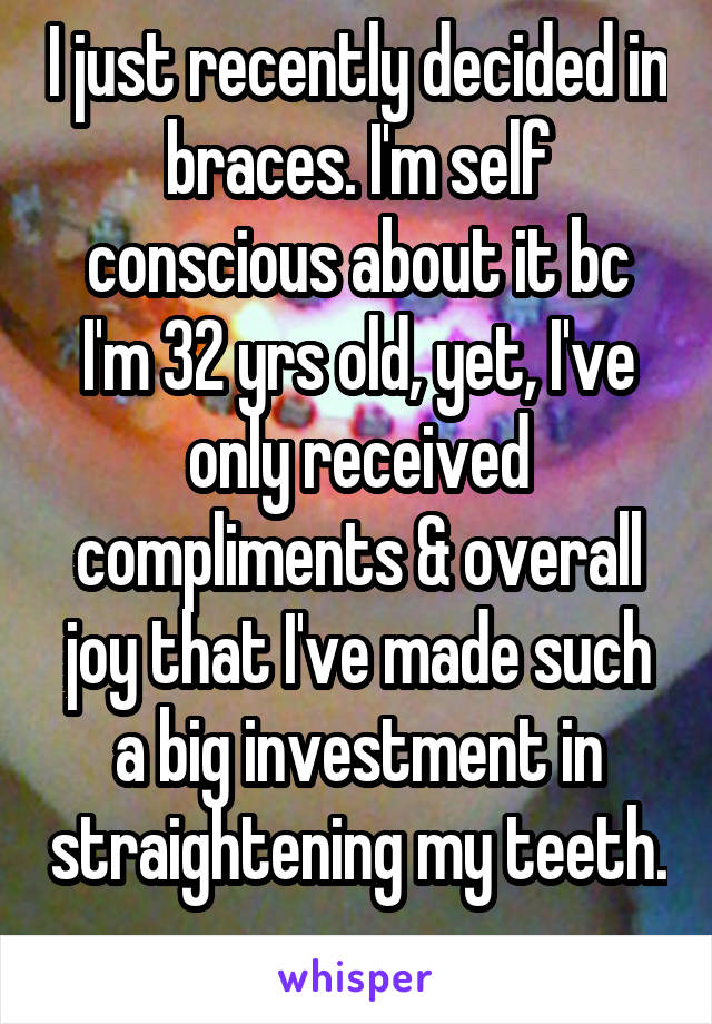 I just recently decided in braces. I'm self conscious about it bc I'm 32 yrs old, yet, I've only received compliments & overall joy that I've made such a big investment in straightening my teeth. 