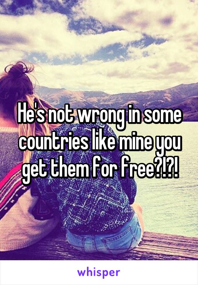 He's not wrong in some countries like mine you get them for free?!?!