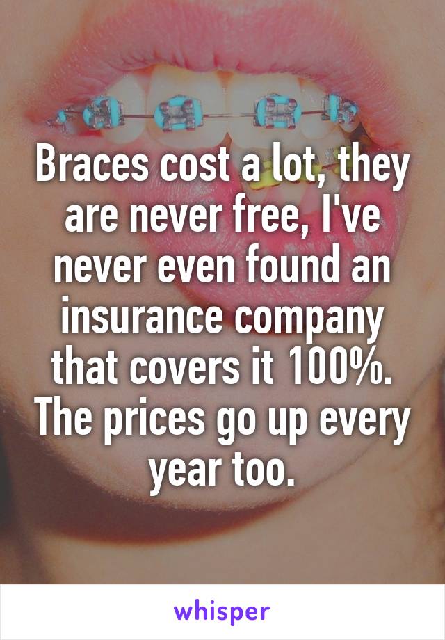 Braces cost a lot, they are never free, I've never even found an insurance company that covers it 100%. The prices go up every year too.