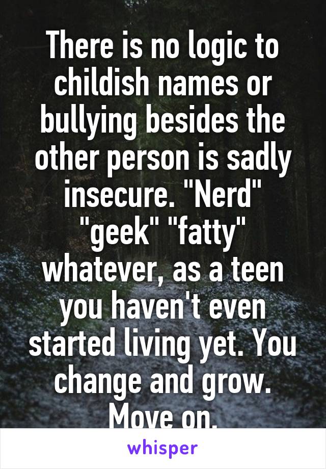 There is no logic to childish names or bullying besides the other person is sadly insecure. "Nerd" "geek" "fatty" whatever, as a teen you haven't even started living yet. You change and grow. Move on.