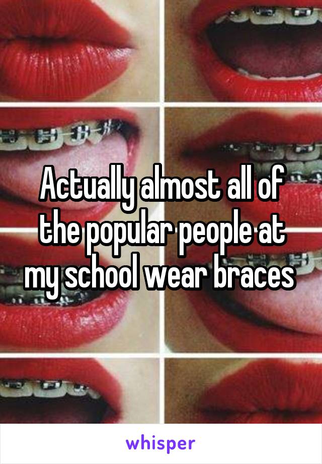 Actually almost all of the popular people at my school wear braces 