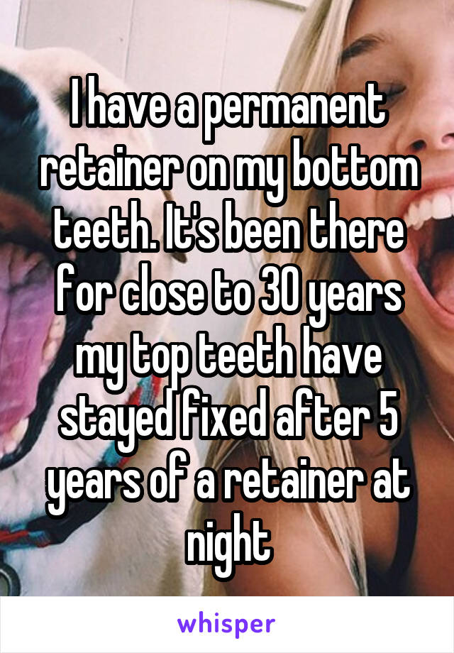 I have a permanent retainer on my bottom teeth. It's been there for close to 30 years my top teeth have stayed fixed after 5 years of a retainer at night