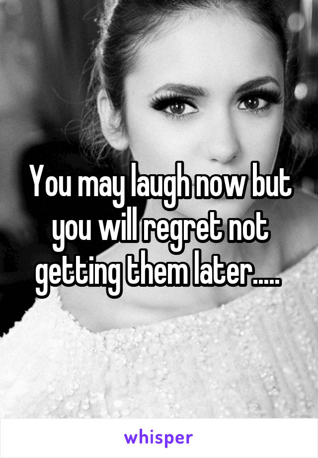 You may laugh now but you will regret not getting them later..... 